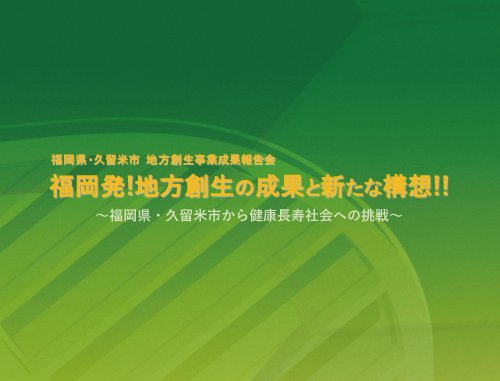 福岡県・久留米市　地方創生事業成果報告会　福岡発!地方創生の成果と新たな構想!!～福岡県・久留米市から健康長寿社会への挑戦～