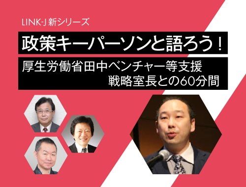 ＜LINK-J新シリーズ＞政策キーパーソンと語ろう!　～vol.1 厚生労働省 田中ベンチャー等支援戦略室長との60分間～