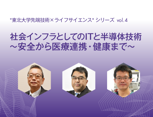 "東北大学先端技術×ライフサイエンス"シリーズvol.4 社会インフラとしてのITと半導体技術～安全から医療連携・健康まで～