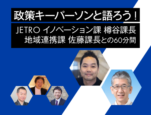 政策キーパーソンと語ろう! ～vol.13 JETROイノベーション課 樽谷 範哉 課長、地域連携課 佐藤 拓 課長との60分間～