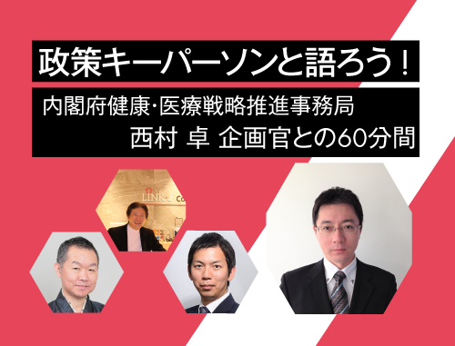 政策キーパーソンと語ろう！vol.12  ～内閣府健康・医療戦略推進事務局 西村 卓 企画官との60分間～